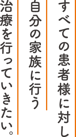 すべての患者様に対し自分の家族に行う治療を行っていきたい