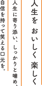 人生を おいしく 楽しく 人生に寄り添い、しっかりと噛め、自信を持って笑える口元を。