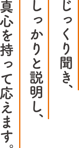 じっくり聞き、しっかりと説明し、真心を持って応えます。