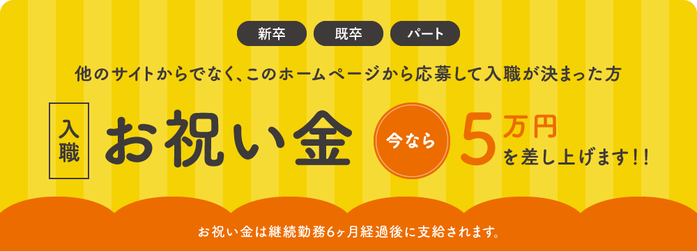 新卒・既卒・パート 他のサイトからでなく、このホームページから応募して入職が決まった方 入職お祝い金 今なら5万円を差し上げます！！ お祝い金は継続勤務6ヶ月経過後に支給されます。